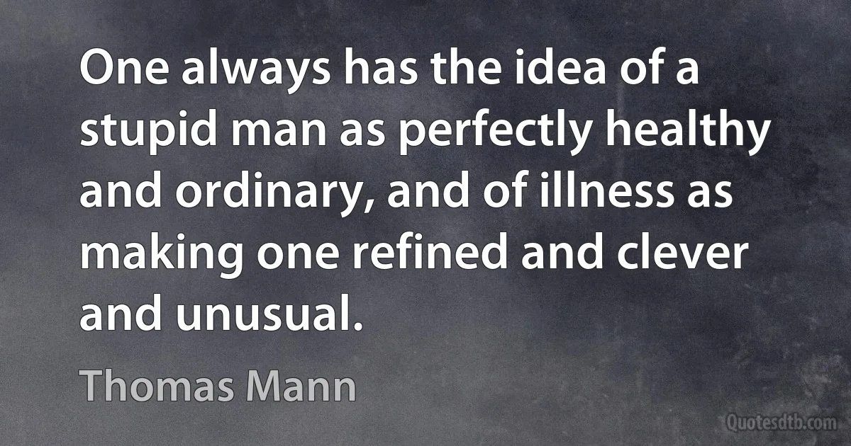 One always has the idea of a stupid man as perfectly healthy and ordinary, and of illness as making one refined and clever and unusual. (Thomas Mann)