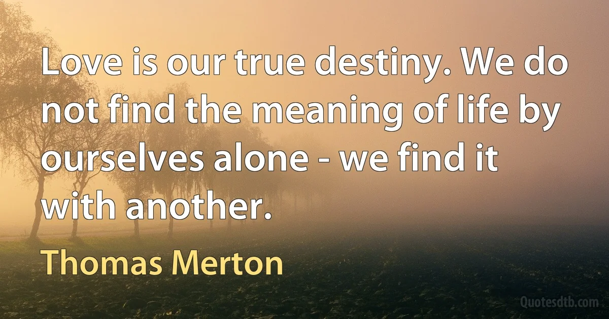 Love is our true destiny. We do not find the meaning of life by ourselves alone - we find it with another. (Thomas Merton)