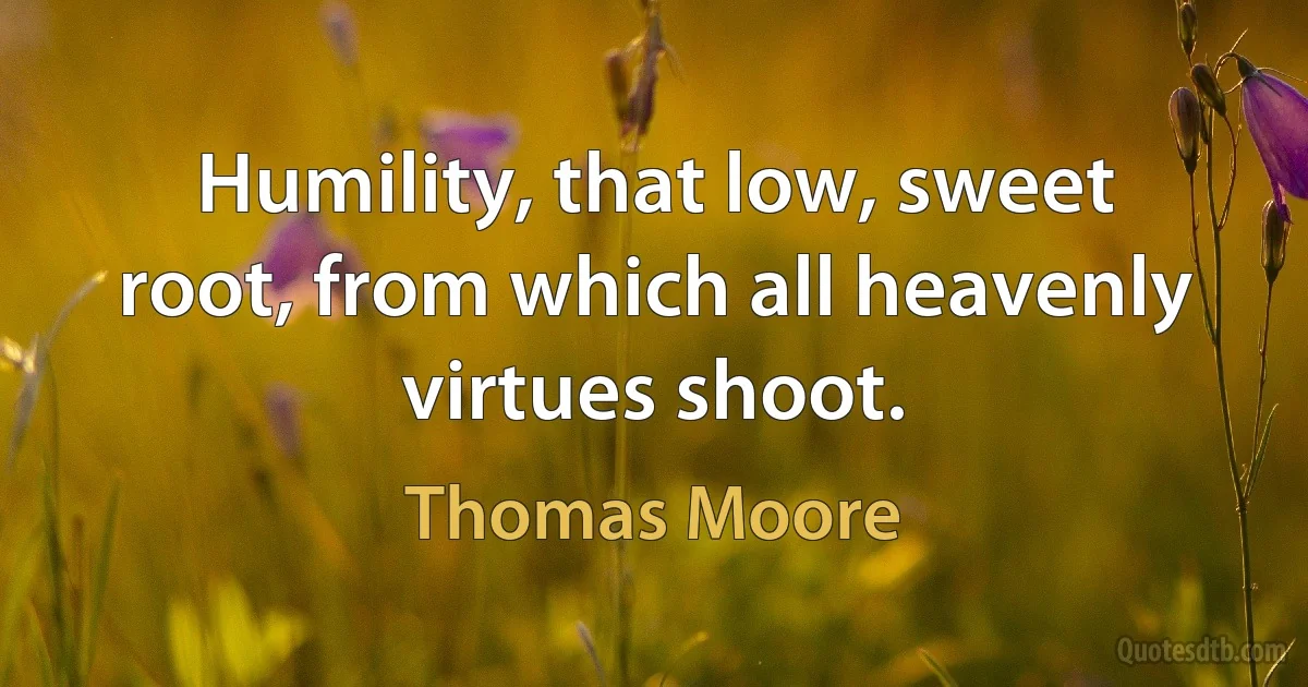 Humility, that low, sweet root, from which all heavenly virtues shoot. (Thomas Moore)