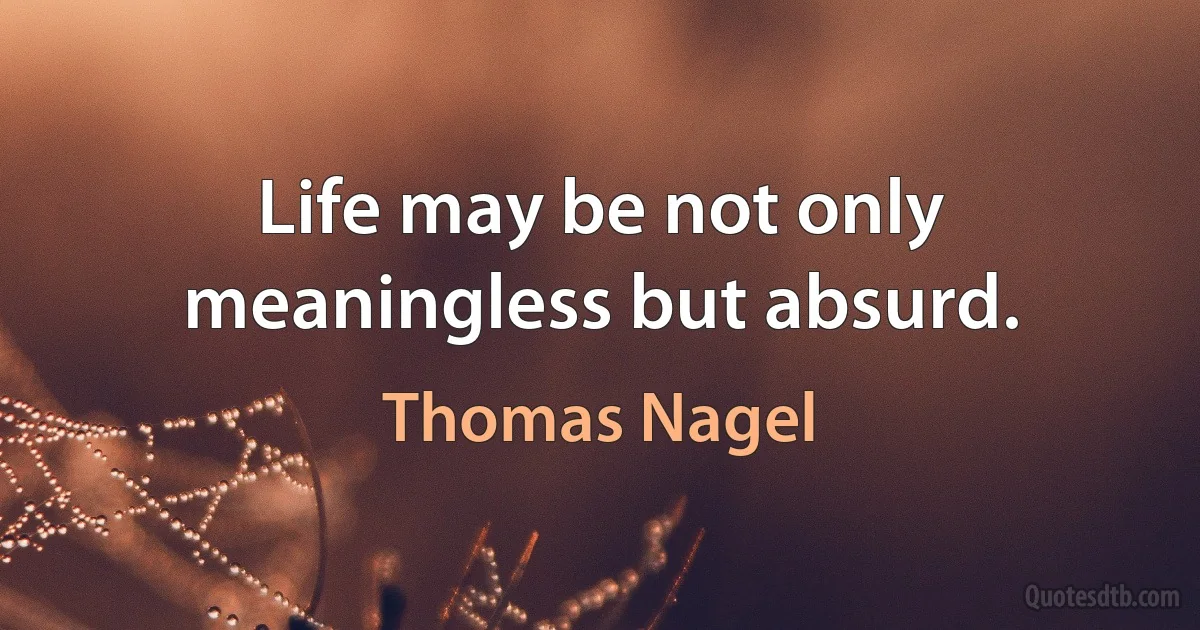 Life may be not only meaningless but absurd. (Thomas Nagel)