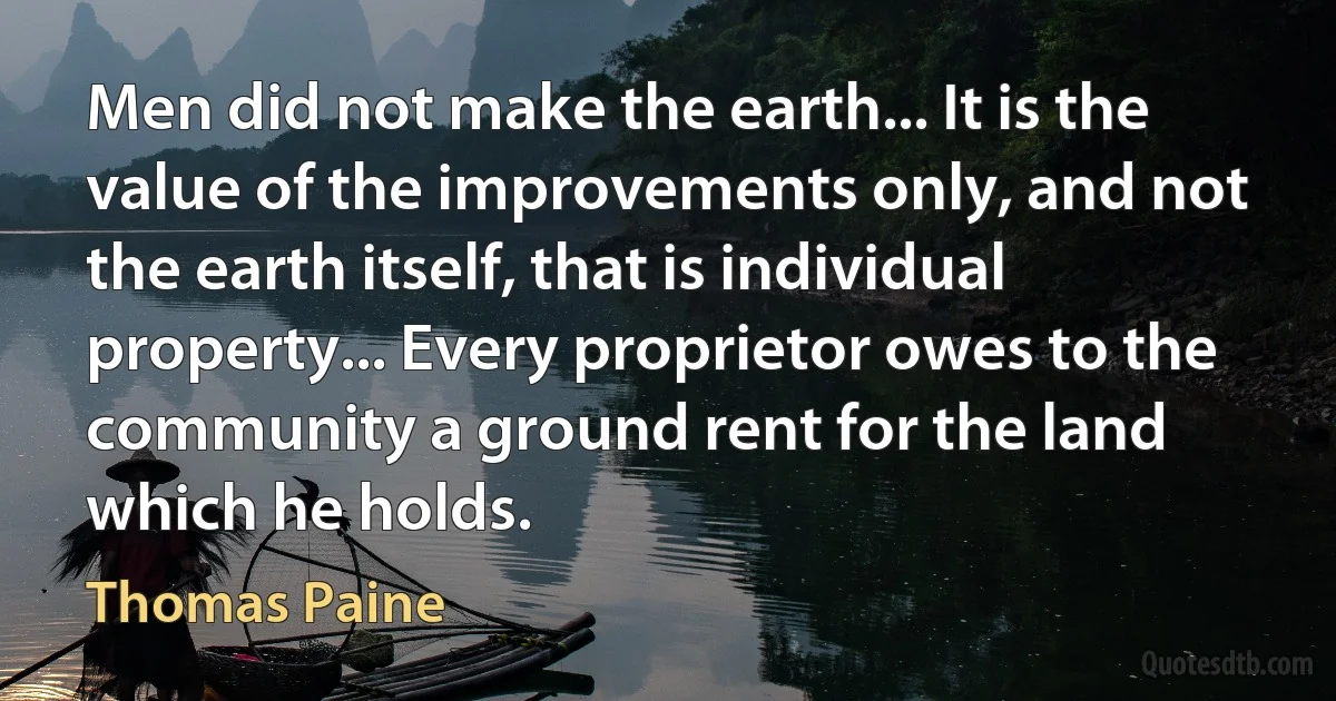 Men did not make the earth... It is the value of the improvements only, and not the earth itself, that is individual property... Every proprietor owes to the community a ground rent for the land which he holds. (Thomas Paine)