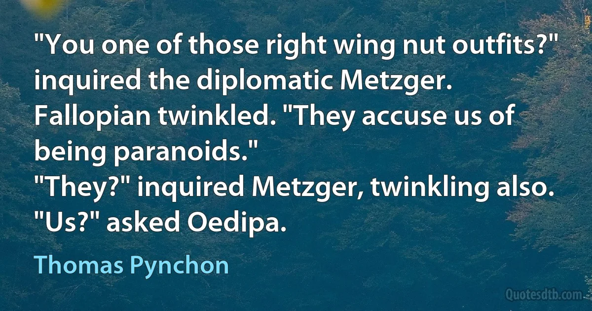 "You one of those right wing nut outfits?" inquired the diplomatic Metzger.
Fallopian twinkled. "They accuse us of being paranoids."
"They?" inquired Metzger, twinkling also.
"Us?" asked Oedipa. (Thomas Pynchon)