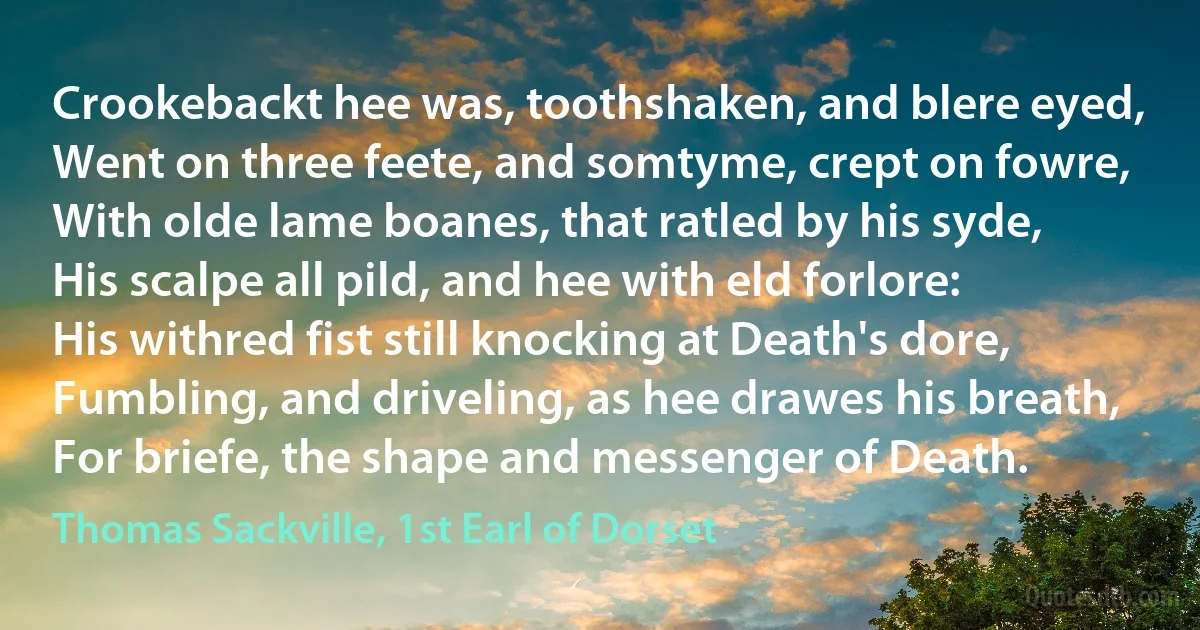 Crookebackt hee was, toothshaken, and blere eyed,
Went on three feete, and somtyme, crept on fowre,
With olde lame boanes, that ratled by his syde,
His scalpe all pild, and hee with eld forlore:
His withred fist still knocking at Death's dore,
Fumbling, and driveling, as hee drawes his breath,
For briefe, the shape and messenger of Death. (Thomas Sackville, 1st Earl of Dorset)