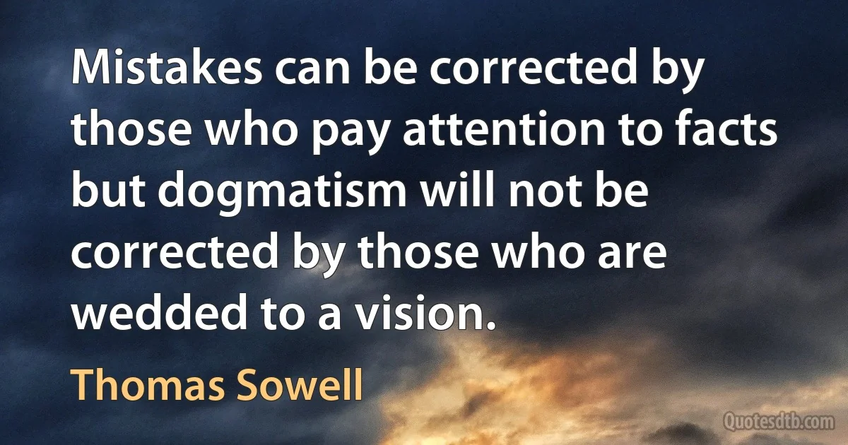 Mistakes can be corrected by those who pay attention to facts but dogmatism will not be corrected by those who are wedded to a vision. (Thomas Sowell)