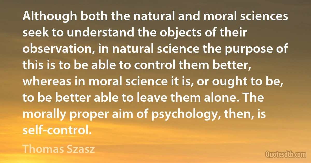 Although both the natural and moral sciences seek to understand the objects of their observation, in natural science the purpose of this is to be able to control them better, whereas in moral science it is, or ought to be, to be better able to leave them alone. The morally proper aim of psychology, then, is self-control. (Thomas Szasz)