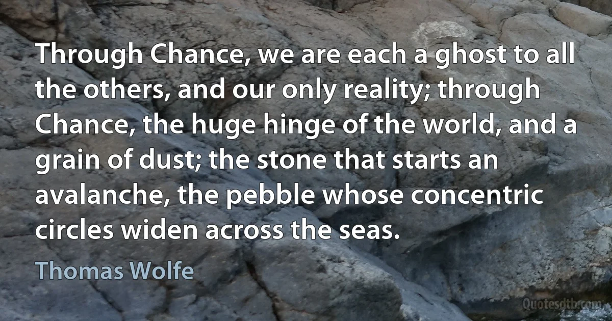 Through Chance, we are each a ghost to all the others, and our only reality; through Chance, the huge hinge of the world, and a grain of dust; the stone that starts an avalanche, the pebble whose concentric circles widen across the seas. (Thomas Wolfe)