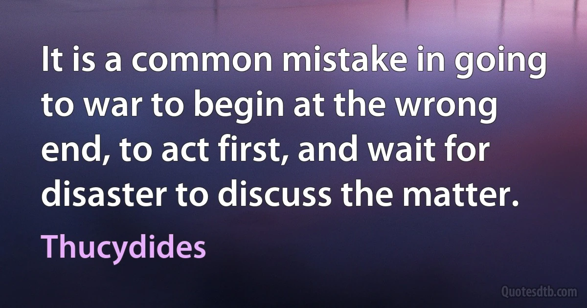 It is a common mistake in going to war to begin at the wrong end, to act first, and wait for disaster to discuss the matter. (Thucydides)