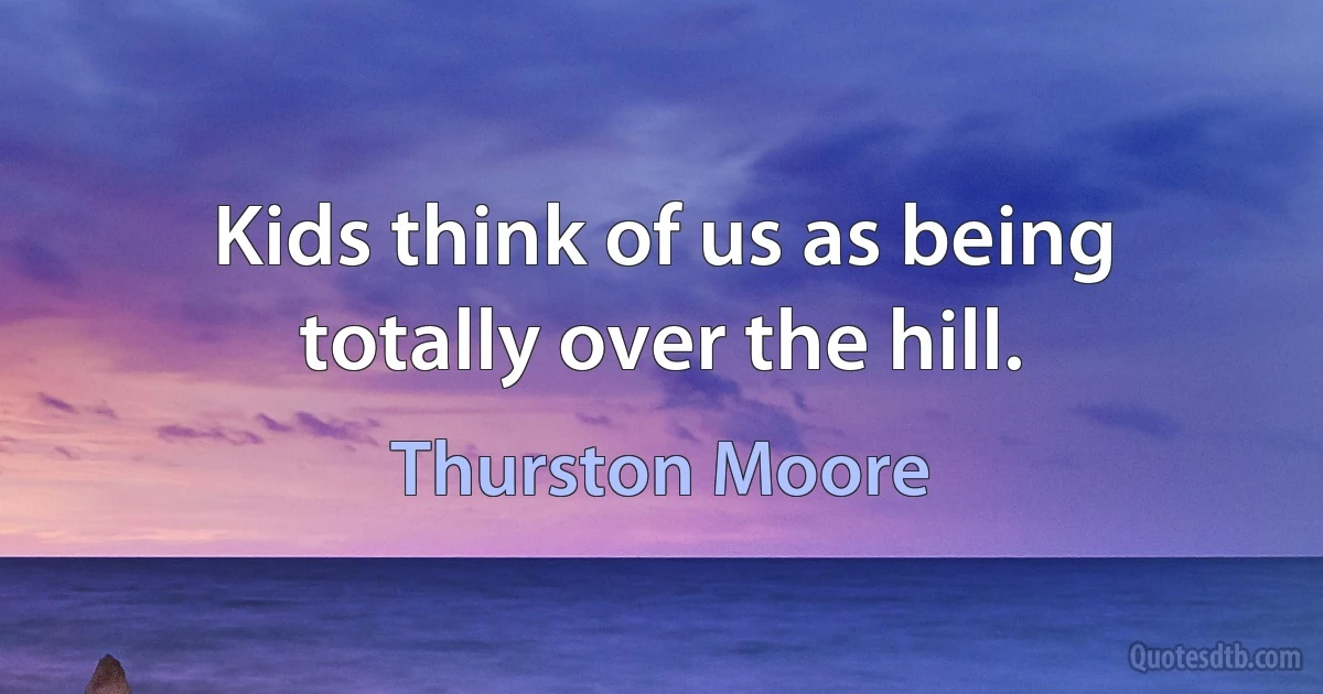 Kids think of us as being totally over the hill. (Thurston Moore)