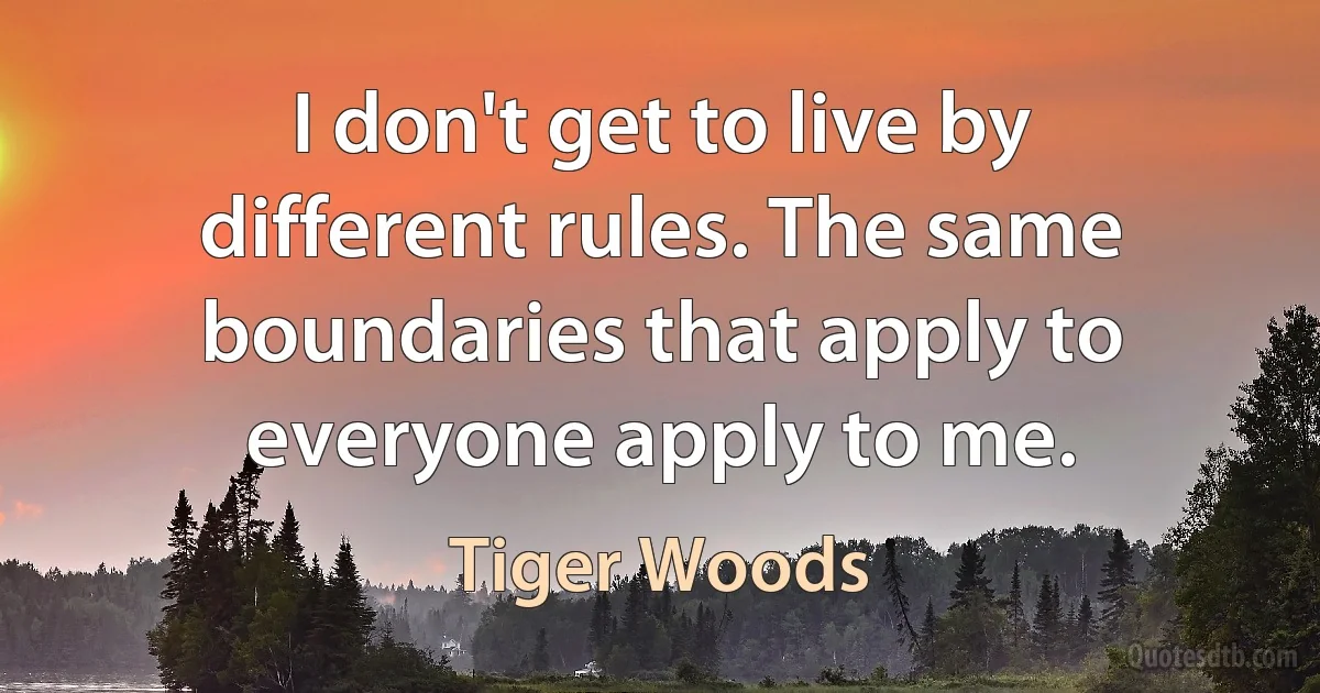 I don't get to live by different rules. The same boundaries that apply to everyone apply to me. (Tiger Woods)