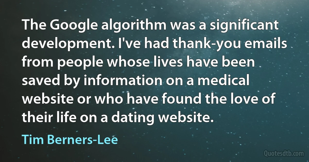 The Google algorithm was a significant development. I've had thank-you emails from people whose lives have been saved by information on a medical website or who have found the love of their life on a dating website. (Tim Berners-Lee)