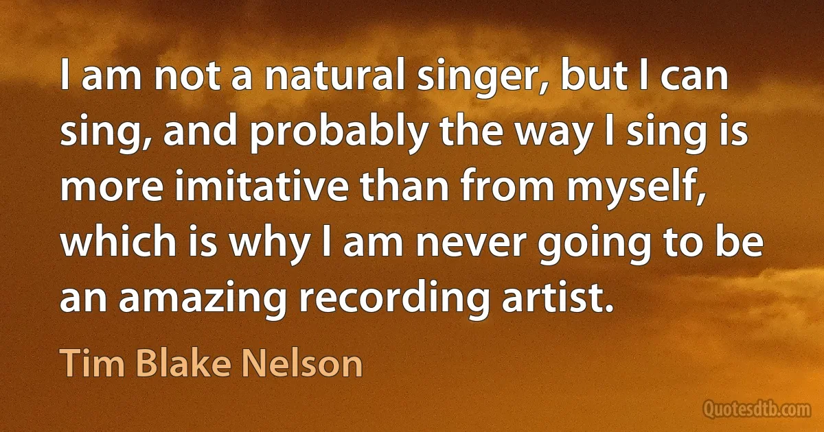 I am not a natural singer, but I can sing, and probably the way I sing is more imitative than from myself, which is why I am never going to be an amazing recording artist. (Tim Blake Nelson)