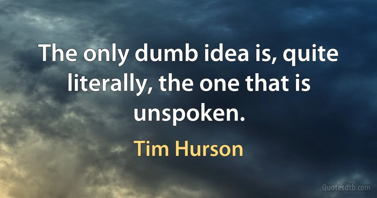 The only dumb idea is, quite literally, the one that is unspoken. (Tim Hurson)