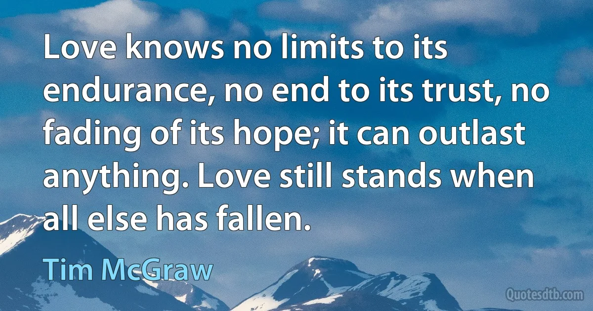 Love knows no limits to its endurance, no end to its trust, no fading of its hope; it can outlast anything. Love still stands when all else has fallen. (Tim McGraw)