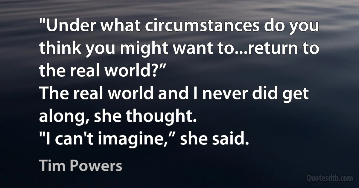 "Under what circumstances do you think you might want to...return to the real world?”
The real world and I never did get along, she thought.
"I can't imagine,” she said. (Tim Powers)