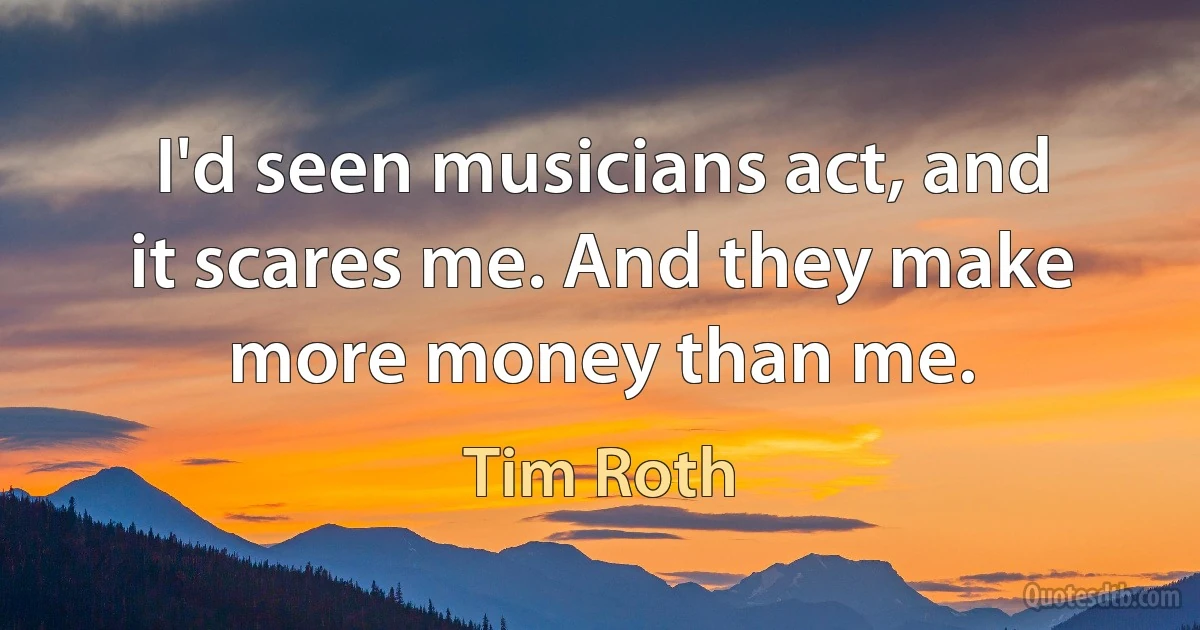 I'd seen musicians act, and it scares me. And they make more money than me. (Tim Roth)