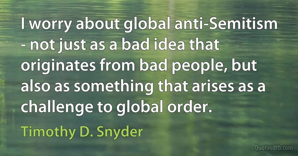 I worry about global anti-Semitism - not just as a bad idea that originates from bad people, but also as something that arises as a challenge to global order. (Timothy D. Snyder)