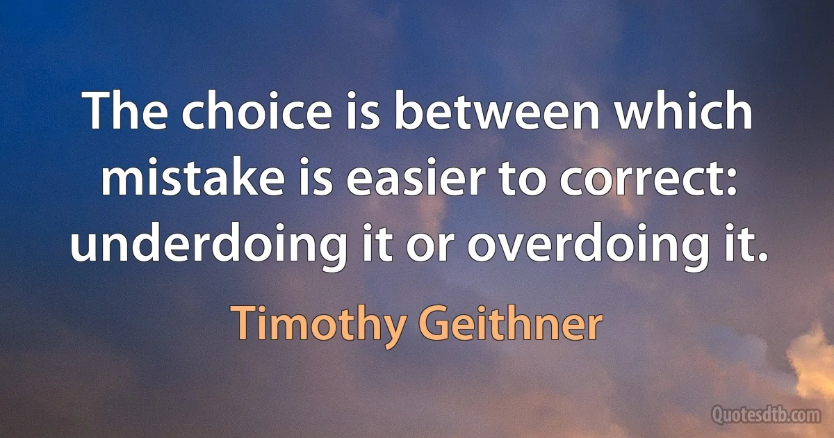 The choice is between which mistake is easier to correct: underdoing it or overdoing it. (Timothy Geithner)