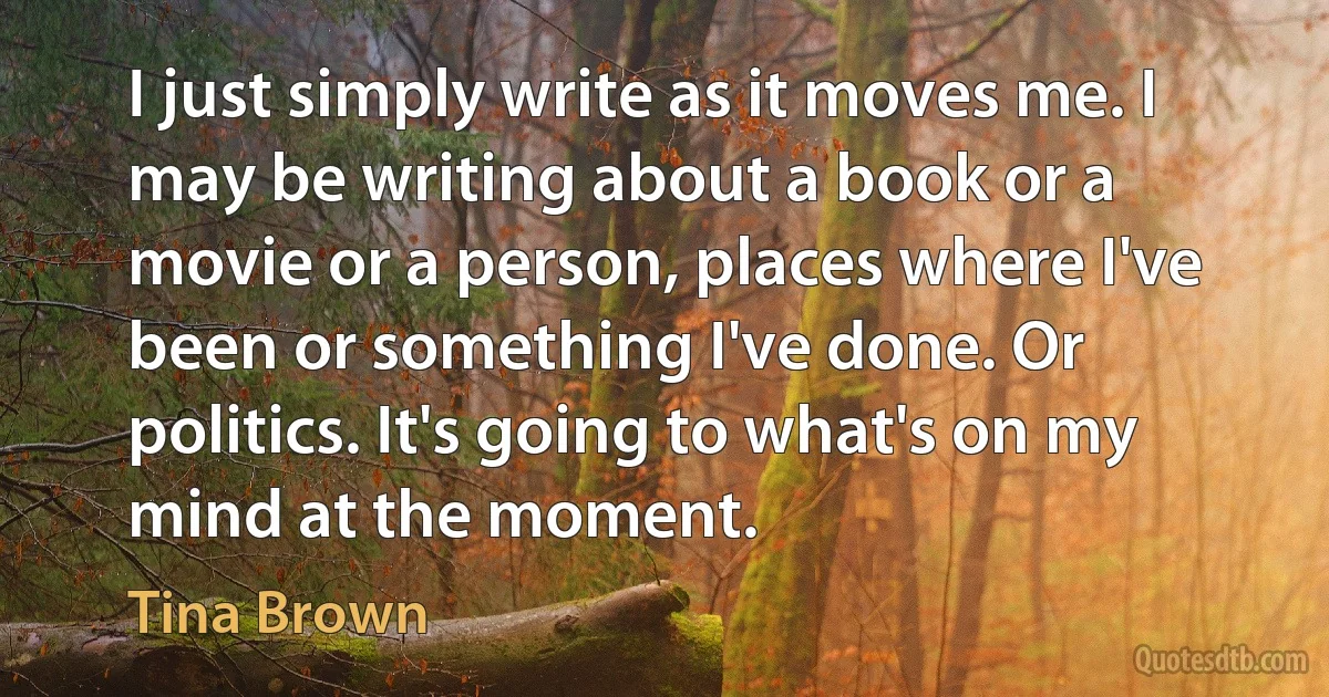 I just simply write as it moves me. I may be writing about a book or a movie or a person, places where I've been or something I've done. Or politics. It's going to what's on my mind at the moment. (Tina Brown)