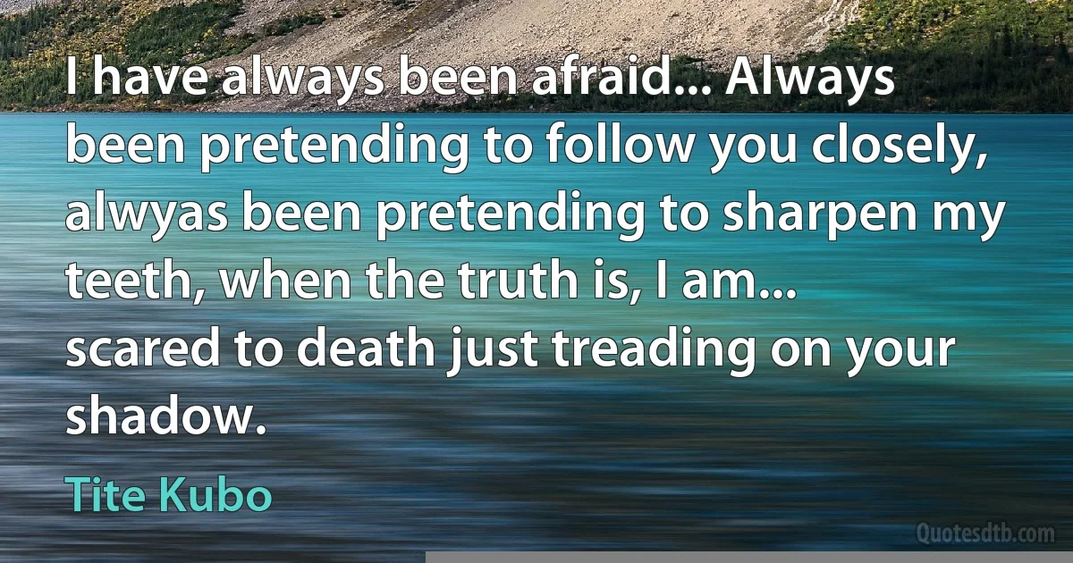 I have always been afraid... Always been pretending to follow you closely, alwyas been pretending to sharpen my teeth, when the truth is, I am... scared to death just treading on your shadow. (Tite Kubo)