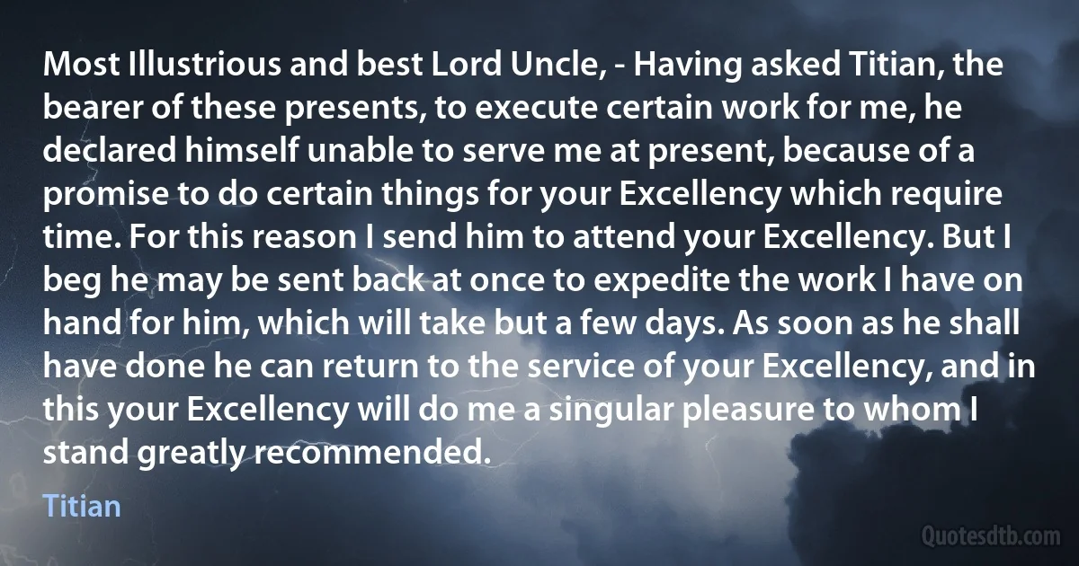 Most Illustrious and best Lord Uncle, - Having asked Titian, the bearer of these presents, to execute certain work for me, he declared himself unable to serve me at present, because of a promise to do certain things for your Excellency which require time. For this reason I send him to attend your Excellency. But I beg he may be sent back at once to expedite the work I have on hand for him, which will take but a few days. As soon as he shall have done he can return to the service of your Excellency, and in this your Excellency will do me a singular pleasure to whom I stand greatly recommended. (Titian)