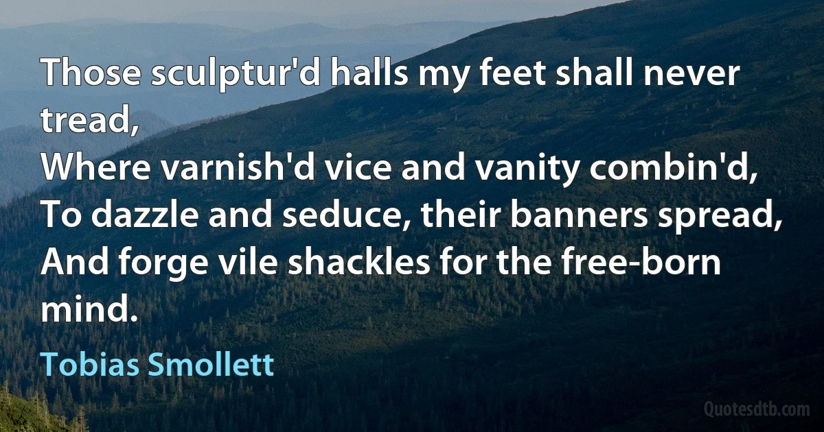 Those sculptur'd halls my feet shall never tread,
Where varnish'd vice and vanity combin'd,
To dazzle and seduce, their banners spread,
And forge vile shackles for the free-born mind. (Tobias Smollett)