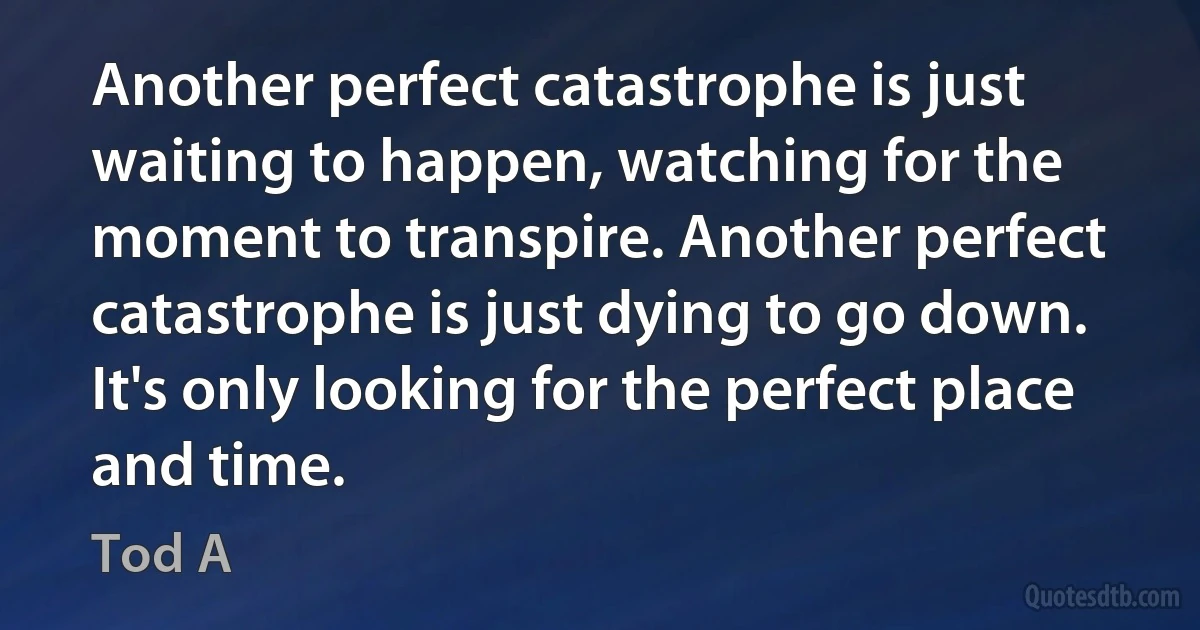 Another perfect catastrophe is just waiting to happen, watching for the moment to transpire. Another perfect catastrophe is just dying to go down. It's only looking for the perfect place and time. (Tod A)