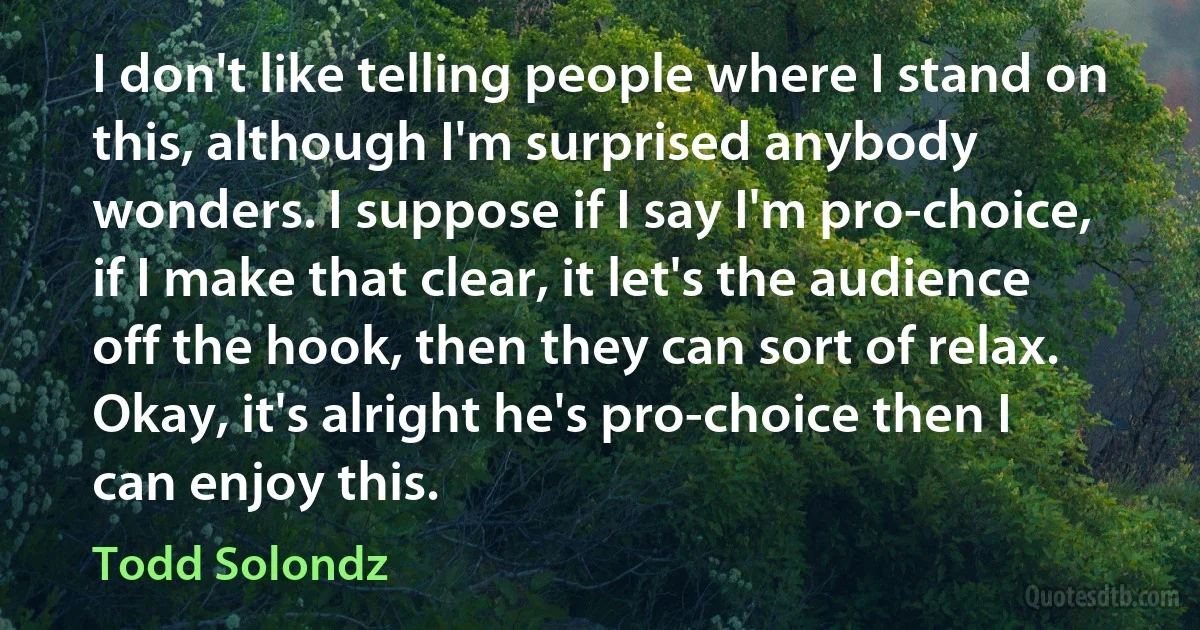 I don't like telling people where I stand on this, although I'm surprised anybody wonders. I suppose if I say I'm pro-choice, if I make that clear, it let's the audience off the hook, then they can sort of relax. Okay, it's alright he's pro-choice then I can enjoy this. (Todd Solondz)