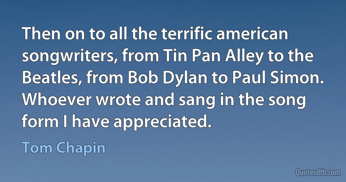 Then on to all the terrific american songwriters, from Tin Pan Alley to the Beatles, from Bob Dylan to Paul Simon. Whoever wrote and sang in the song form I have appreciated. (Tom Chapin)