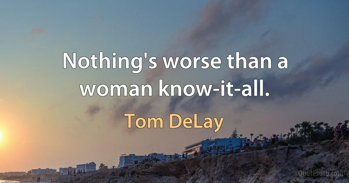 Nothing's worse than a woman know-it-all. (Tom DeLay)