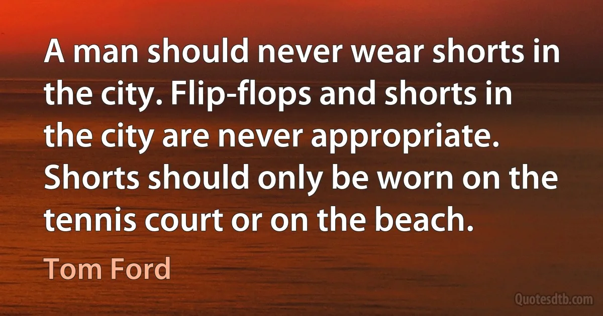 A man should never wear shorts in the city. Flip-flops and shorts in the city are never appropriate. Shorts should only be worn on the tennis court or on the beach. (Tom Ford)