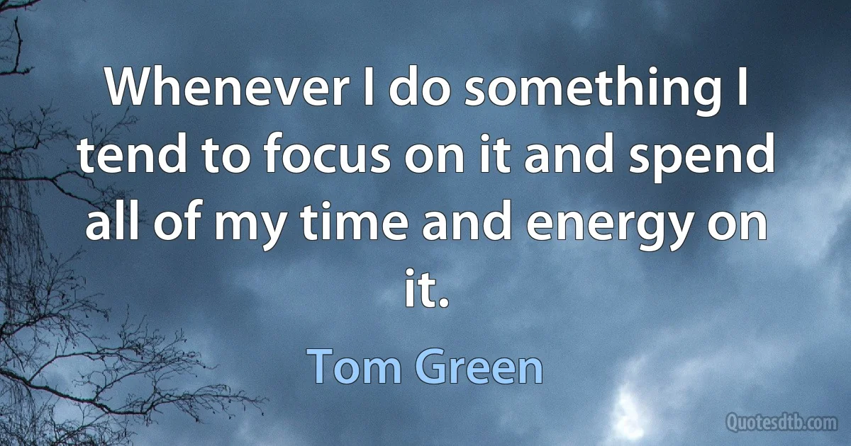 Whenever I do something I tend to focus on it and spend all of my time and energy on it. (Tom Green)