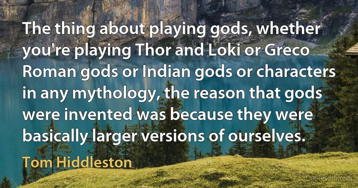 The thing about playing gods, whether you're playing Thor and Loki or Greco Roman gods or Indian gods or characters in any mythology, the reason that gods were invented was because they were basically larger versions of ourselves. (Tom Hiddleston)