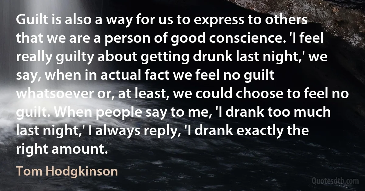 Guilt is also a way for us to express to others that we are a person of good conscience. 'I feel really guilty about getting drunk last night,' we say, when in actual fact we feel no guilt whatsoever or, at least, we could choose to feel no guilt. When people say to me, 'I drank too much last night,' I always reply, 'I drank exactly the right amount. (Tom Hodgkinson)