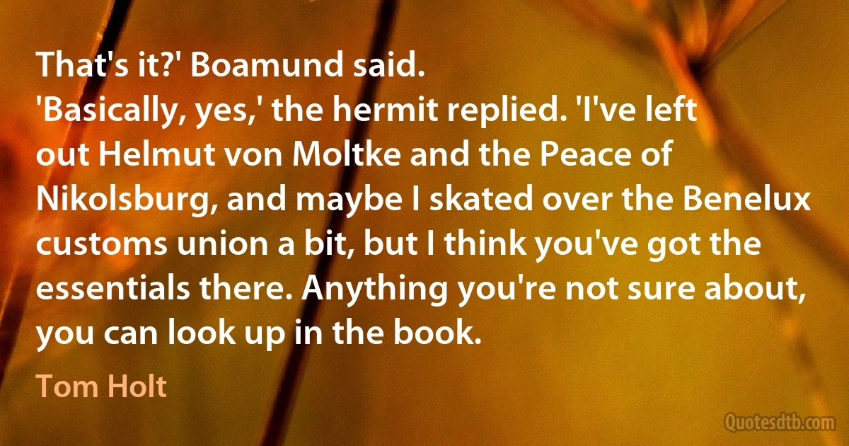 That's it?' Boamund said.
'Basically, yes,' the hermit replied. 'I've left out Helmut von Moltke and the Peace of Nikolsburg, and maybe I skated over the Benelux customs union a bit, but I think you've got the essentials there. Anything you're not sure about, you can look up in the book. (Tom Holt)