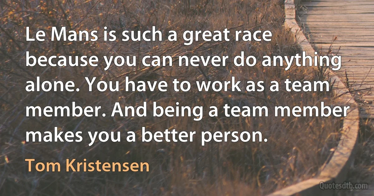 Le Mans is such a great race because you can never do anything alone. You have to work as a team member. And being a team member makes you a better person. (Tom Kristensen)