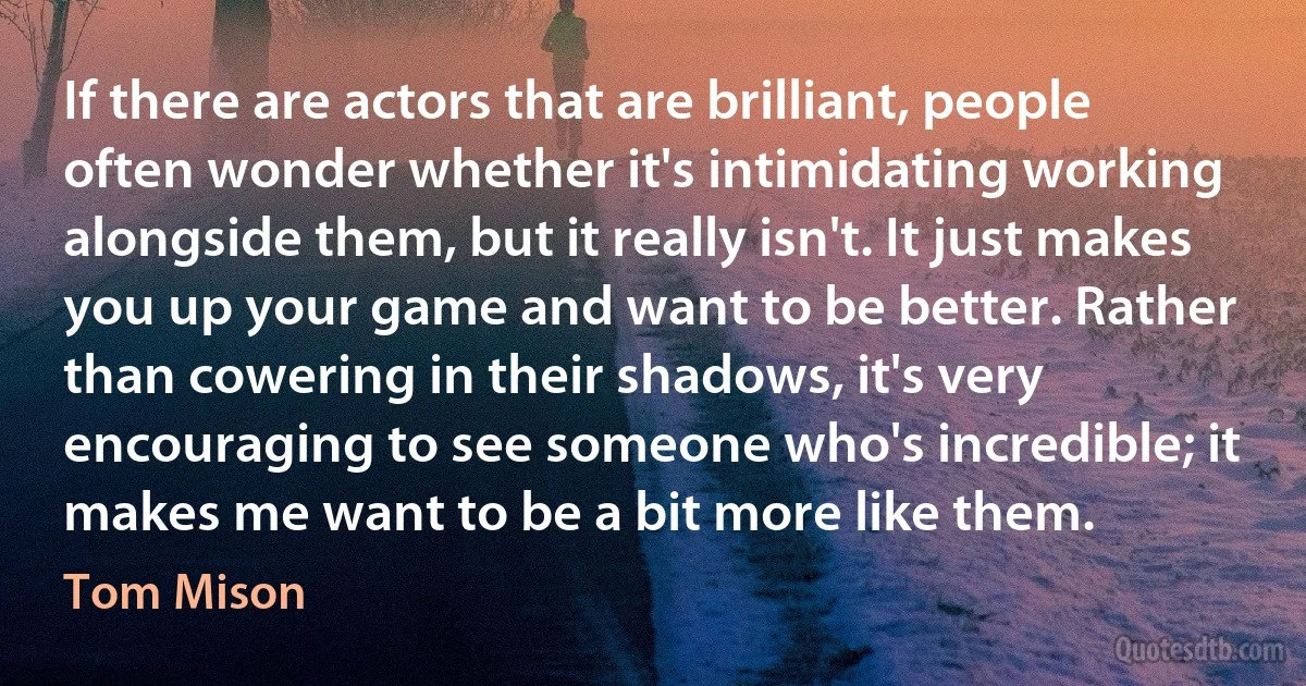 If there are actors that are brilliant, people often wonder whether it's intimidating working alongside them, but it really isn't. It just makes you up your game and want to be better. Rather than cowering in their shadows, it's very encouraging to see someone who's incredible; it makes me want to be a bit more like them. (Tom Mison)