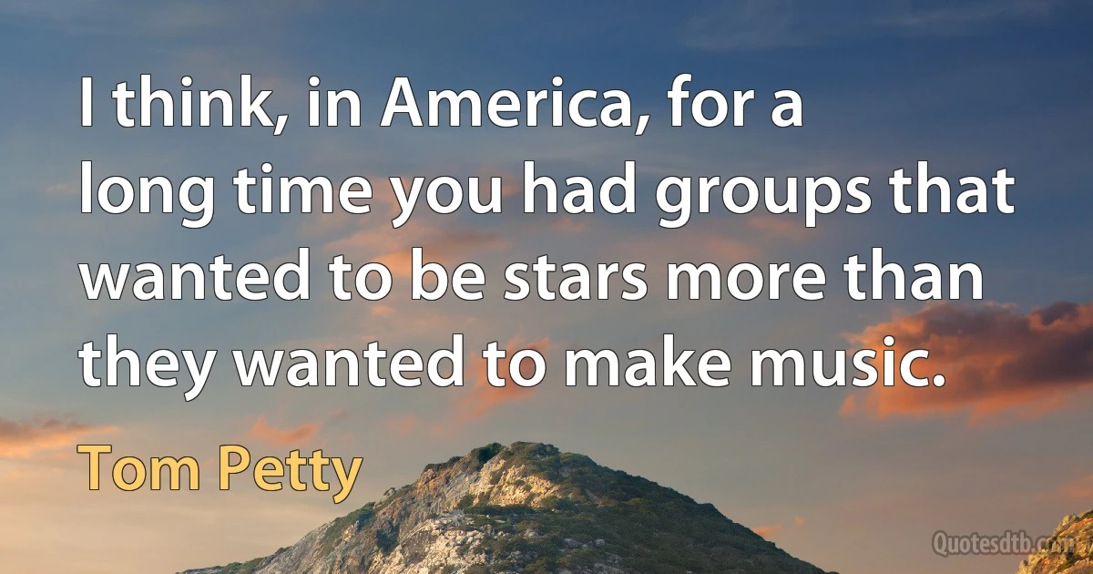 I think, in America, for a long time you had groups that wanted to be stars more than they wanted to make music. (Tom Petty)