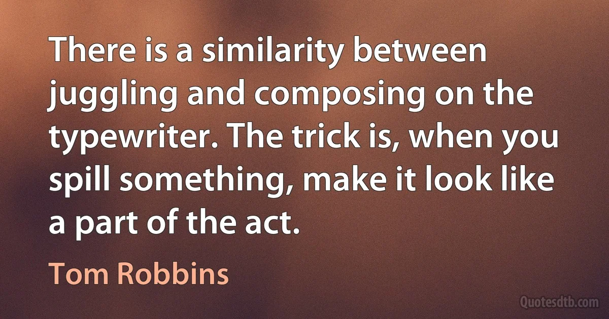 There is a similarity between juggling and composing on the typewriter. The trick is, when you spill something, make it look like a part of the act. (Tom Robbins)