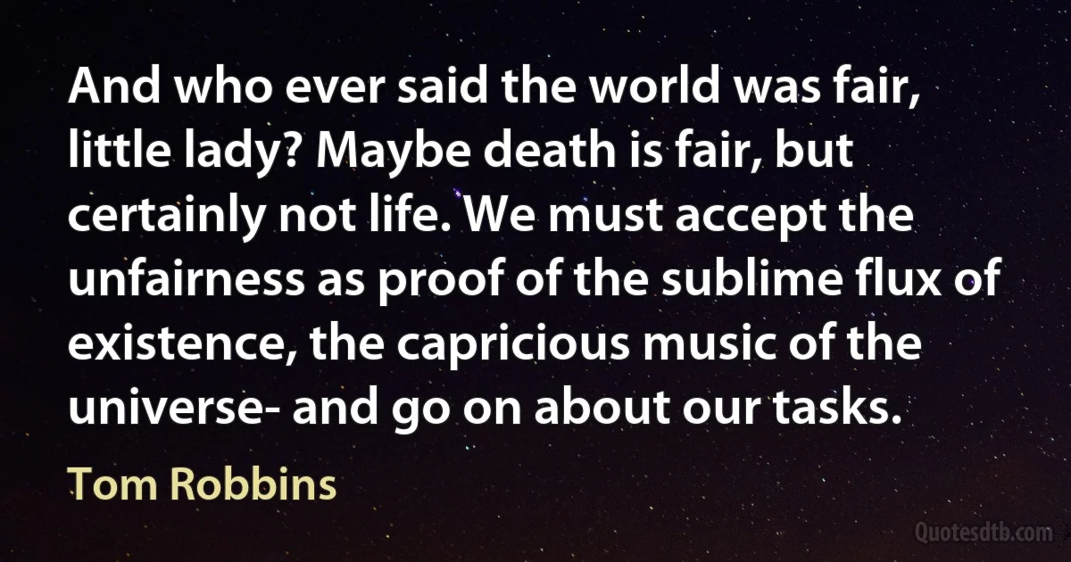 And who ever said the world was fair, little lady? Maybe death is fair, but certainly not life. We must accept the unfairness as proof of the sublime flux of existence, the capricious music of the universe- and go on about our tasks. (Tom Robbins)