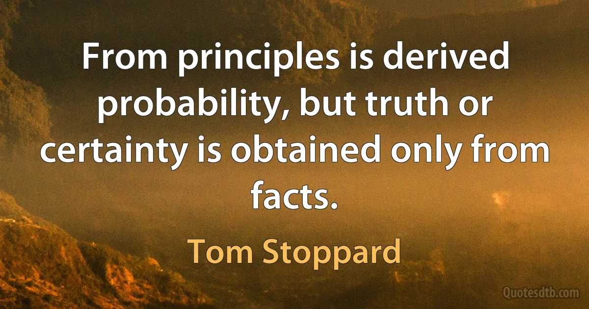 From principles is derived probability, but truth or certainty is obtained only from facts. (Tom Stoppard)