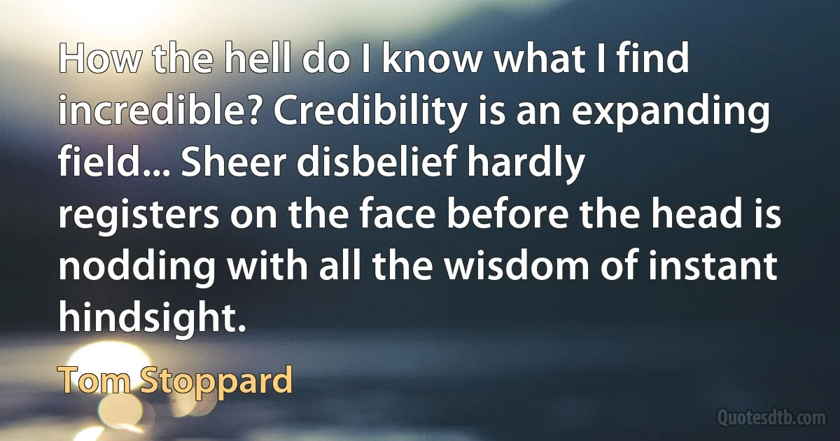 How the hell do I know what I find incredible? Credibility is an expanding field... Sheer disbelief hardly registers on the face before the head is nodding with all the wisdom of instant hindsight. (Tom Stoppard)