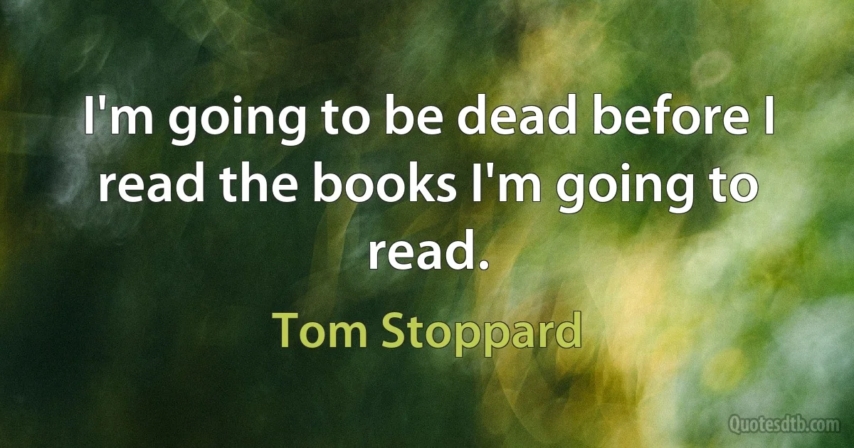 I'm going to be dead before I read the books I'm going to read. (Tom Stoppard)