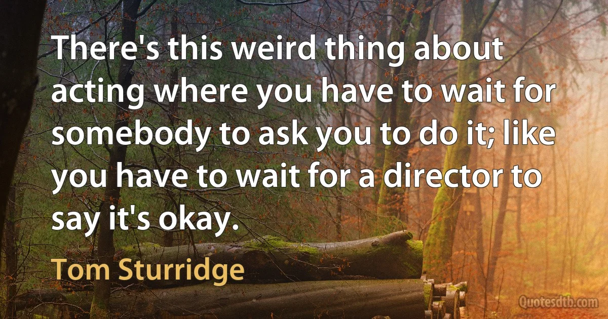 There's this weird thing about acting where you have to wait for somebody to ask you to do it; like you have to wait for a director to say it's okay. (Tom Sturridge)