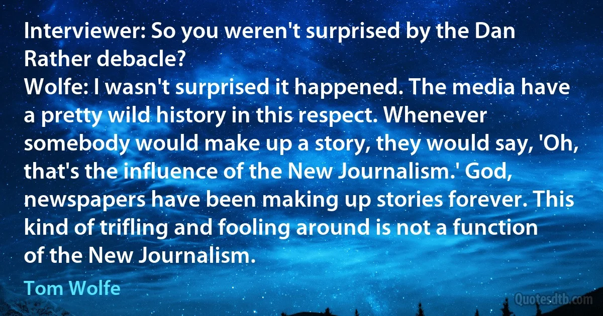 Interviewer: So you weren't surprised by the Dan Rather debacle?
Wolfe: I wasn't surprised it happened. The media have a pretty wild history in this respect. Whenever somebody would make up a story, they would say, 'Oh, that's the influence of the New Journalism.' God, newspapers have been making up stories forever. This kind of trifling and fooling around is not a function of the New Journalism. (Tom Wolfe)