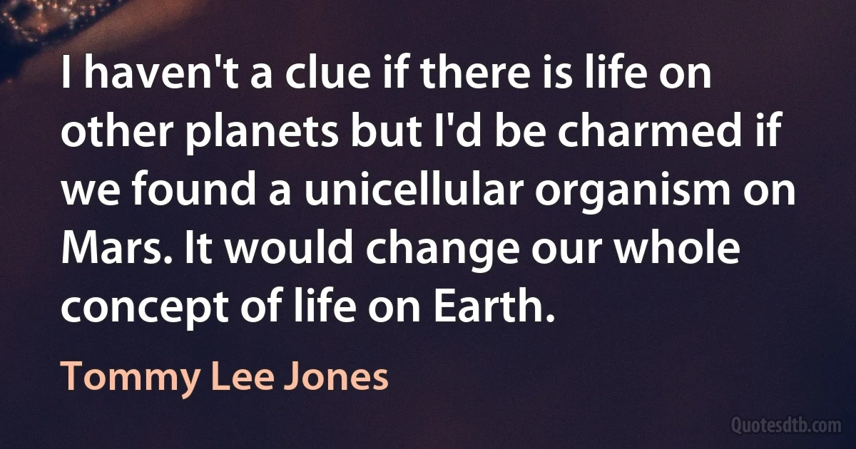 I haven't a clue if there is life on other planets but I'd be charmed if we found a unicellular organism on Mars. It would change our whole concept of life on Earth. (Tommy Lee Jones)