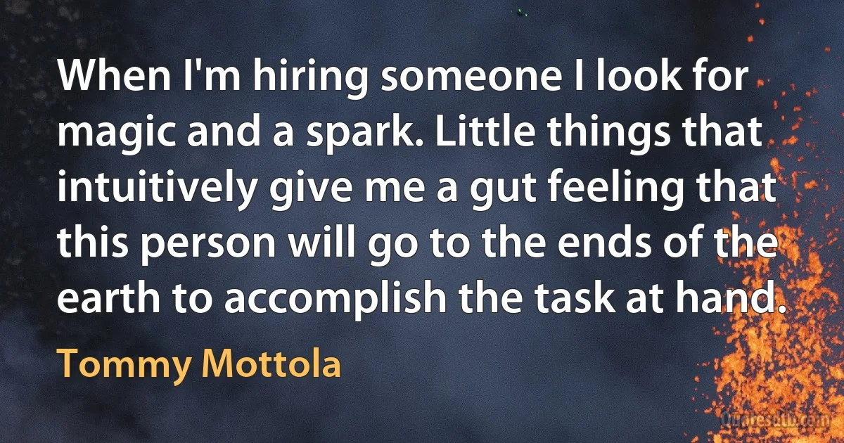 When I'm hiring someone I look for magic and a spark. Little things that intuitively give me a gut feeling that this person will go to the ends of the earth to accomplish the task at hand. (Tommy Mottola)