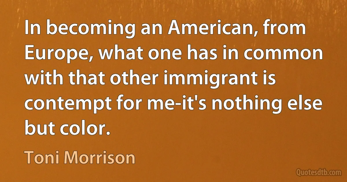 In becoming an American, from Europe, what one has in common with that other immigrant is contempt for me-it's nothing else but color. (Toni Morrison)