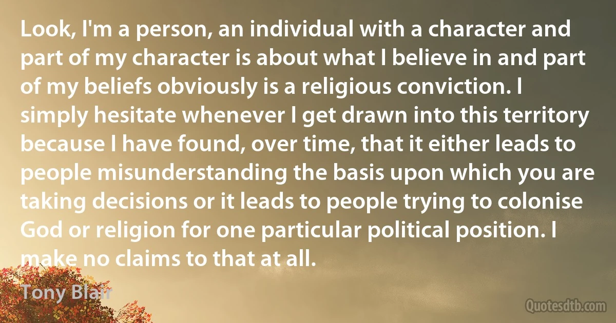 Look, I'm a person, an individual with a character and part of my character is about what I believe in and part of my beliefs obviously is a religious conviction. I simply hesitate whenever I get drawn into this territory because I have found, over time, that it either leads to people misunderstanding the basis upon which you are taking decisions or it leads to people trying to colonise God or religion for one particular political position. I make no claims to that at all. (Tony Blair)