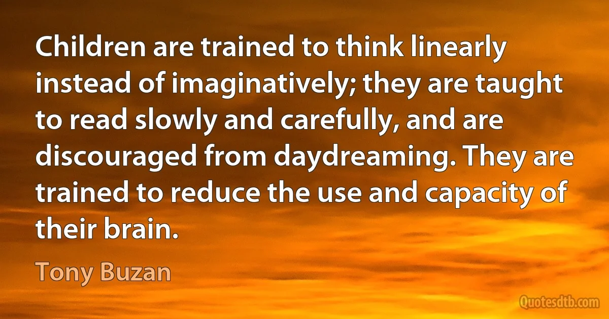 Children are trained to think linearly instead of imaginatively; they are taught to read slowly and carefully, and are discouraged from daydreaming. They are trained to reduce the use and capacity of their brain. (Tony Buzan)