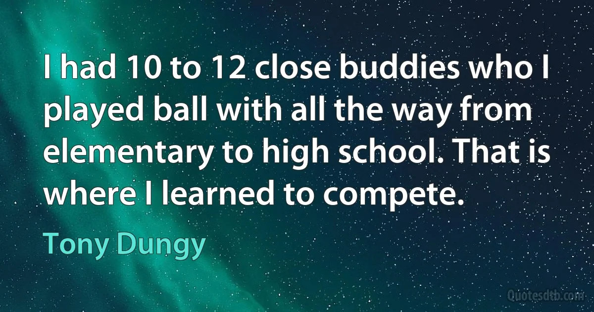 I had 10 to 12 close buddies who I played ball with all the way from elementary to high school. That is where I learned to compete. (Tony Dungy)